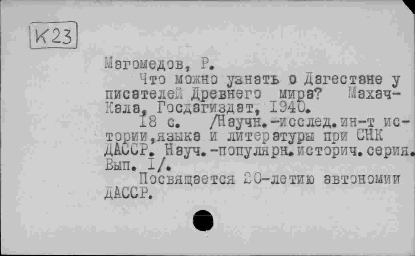 ﻿К23
Магомедов, P.
Что можно узнать о Дагестане у писателей Древнего мира? Махач-Кала, Госдагиздат, 1940.
18 с. /Научн.-исслед.ин-т истории,языка и литературы при СЕК ДАССР. Науч.-популяра»историч.серия Вып. I/.
Посвящается 20-летию автономии ДАССР.